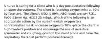 A nurse is caring for a client who is 1 day postoperative following an open thoracotomy. The client is receiving oxygen mist at 40% by face tent. The client's SiO2 is 89%. ABG result are: pH 7.31, PaO2 93mm Hg, HCO3 25 mEq/L. Which of the following is an appropriate action by the nurse? -switch oxygen to a nonrebreather mask -increase oxygen to 70% -place the client in high-Fowler's position and encourage the use of incentive spirometer and coughing -position the client prone and have the respiratory therapist perform postural drainage