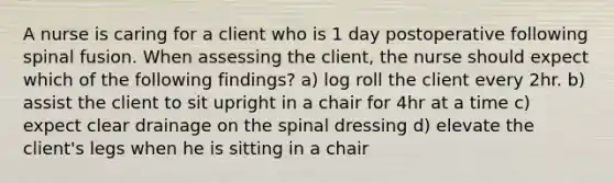 A nurse is caring for a client who is 1 day postoperative following spinal fusion. When assessing the client, the nurse should expect which of the following findings? a) log roll the client every 2hr. b) assist the client to sit upright in a chair for 4hr at a time c) expect clear drainage on the spinal dressing d) elevate the client's legs when he is sitting in a chair