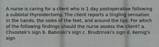 A nurse is caring for a client who is 1 day postoperative following a subtotal thyroidectomy. The client reports a tingling sensation in the hands, the soles of the feet, and around the lips. For which of the following findings should the nurse assess the client? a. Chvostek's sign b. Babinski's sign c. Brudzinski's sign d. Kernig's sign