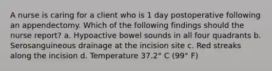 A nurse is caring for a client who is 1 day postoperative following an appendectomy. Which of the following findings should the nurse report? a. Hypoactive bowel sounds in all four quadrants b. Serosanguineous drainage at the incision site c. Red streaks along the incision d. Temperature 37.2° C (99° F)