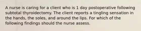 A nurse is caring for a client who is 1 day postoperative following subtotal thyroidectomy. The client reports a tingling sensation in the hands, the soles, and around the lips. For which of the following findings should the nurse assess.