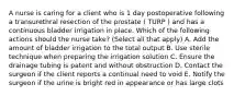 A nurse is caring for a client who is 1 day postoperative following a transurethral resection of the prostate ( TURP ) and has a continuous bladder irrigation in place. Which of the following actions should the nurse take? (Select all that apply) A. Add the amount of bladder irrigation to the total output B. Use sterile technique when preparing the irrigation solution C. Ensure the drainage tubing is patent and without obstruction D. Contact the surgeon if the client reports a continual need to void E. Notify the surgeon if the urine is bright red in appearance or has large clots