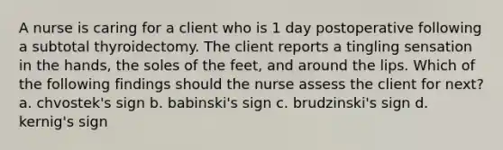 A nurse is caring for a client who is 1 day postoperative following a subtotal thyroidectomy. The client reports a tingling sensation in the hands, the soles of the feet, and around the lips. Which of the following findings should the nurse assess the client for next? a. chvostek's sign b. babinski's sign c. brudzinski's sign d. kernig's sign