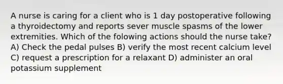 A nurse is caring for a client who is 1 day postoperative following a thyroidectomy and reports sever muscle spasms of the lower extremities. Which of the folowing actions should the nurse take? A) Check the pedal pulses B) verify the most recent calcium level C) request a prescription for a relaxant D) administer an oral potassium supplement