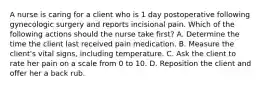 A nurse is caring for a client who is 1 day postoperative following gynecologic surgery and reports incisional pain. Which of the following actions should the nurse take first? A. Determine the time the client last received pain medication. B. Measure the client's vital signs, including temperature. C. Ask the client to rate her pain on a scale from 0 to 10. D. Reposition the client and offer her a back rub.