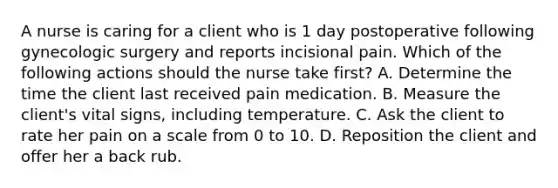 A nurse is caring for a client who is 1 day postoperative following gynecologic surgery and reports incisional pain. Which of the following actions should the nurse take first? A. Determine the time the client last received pain medication. B. Measure the client's vital signs, including temperature. C. Ask the client to rate her pain on a scale from 0 to 10. D. Reposition the client and offer her a back rub.