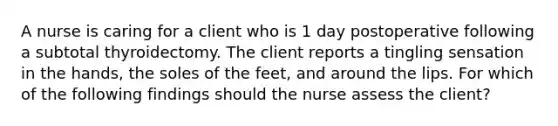 A nurse is caring for a client who is 1 day postoperative following a subtotal thyroidectomy. The client reports a tingling sensation in the hands, the soles of the feet, and around the lips. For which of the following findings should the nurse assess the client?