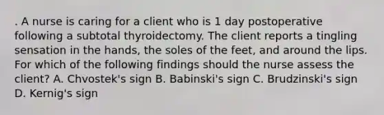 . A nurse is caring for a client who is 1 day postoperative following a subtotal thyroidectomy. The client reports a tingling sensation in the hands, the soles of the feet, and around the lips. For which of the following findings should the nurse assess the client? A. Chvostek's sign B. Babinski's sign C. Brudzinski's sign D. Kernig's sign