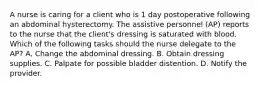 A nurse is caring for a client who is 1 day postoperative following an abdominal hysterectomy. The assistive personnel (AP) reports to the nurse that the client's dressing is saturated with blood. Which of the following tasks should the nurse delegate to the AP? A. Change the abdominal dressing. B. Obtain dressing supplies. C. Palpate for possible bladder distention. D. Notify the provider.