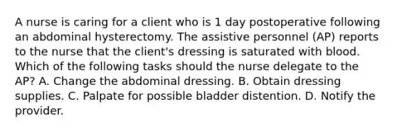 A nurse is caring for a client who is 1 day postoperative following an abdominal hysterectomy. The assistive personnel (AP) reports to the nurse that the client's dressing is saturated with blood. Which of the following tasks should the nurse delegate to the AP? A. Change the abdominal dressing. B. Obtain dressing supplies. C. Palpate for possible bladder distention. D. Notify the provider.