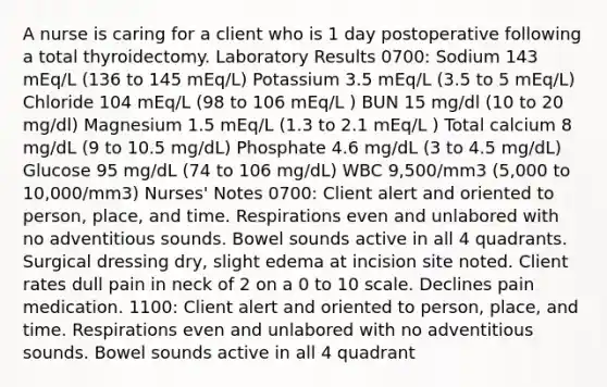 A nurse is caring for a client who is 1 day postoperative following a total thyroidectomy. Laboratory Results 0700: Sodium 143 mEq/L (136 to 145 mEq/L) Potassium 3.5 mEq/L (3.5 to 5 mEq/L) Chloride 104 mEq/L (98 to 106 mEq/L ) BUN 15 mg/dl (10 to 20 mg/dl) Magnesium 1.5 mEq/L (1.3 to 2.1 mEq/L ) Total calcium 8 mg/dL (9 to 10.5 mg/dL) Phosphate 4.6 mg/dL (3 to 4.5 mg/dL) Glucose 95 mg/dL (74 to 106 mg/dL) WBC 9,500/mm3 (5,000 to 10,000/mm3) Nurses' Notes 0700: Client alert and oriented to person, place, and time. Respirations even and unlabored with no adventitious sounds. Bowel sounds active in all 4 quadrants. Surgical dressing dry, slight edema at incision site noted. Client rates dull pain in neck of 2 on a 0 to 10 scale. Declines pain medication. 1100: Client alert and oriented to person, place, and time. Respirations even and unlabored with no adventitious sounds. Bowel sounds active in all 4 quadrant