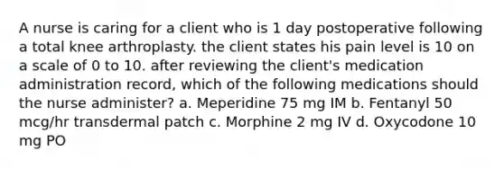 A nurse is caring for a client who is 1 day postoperative following a total knee arthroplasty. the client states his pain level is 10 on a scale of 0 to 10. after reviewing the client's medication administration record, which of the following medications should the nurse administer? a. Meperidine 75 mg IM b. Fentanyl 50 mcg/hr transdermal patch c. Morphine 2 mg IV d. Oxycodone 10 mg PO