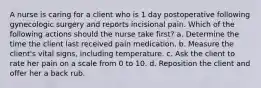 A nurse is caring for a client who is 1 day postoperative following gynecologic surgery and reports incisional pain. Which of the following actions should the nurse take first? a. Determine the time the client last received pain medication. b. Measure the client's vital signs, including temperature. c. Ask the client to rate her pain on a scale from 0 to 10. d. Reposition the client and offer her a back rub.