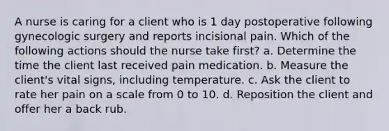 A nurse is caring for a client who is 1 day postoperative following gynecologic surgery and reports incisional pain. Which of the following actions should the nurse take first? a. Determine the time the client last received pain medication. b. Measure the client's vital signs, including temperature. c. Ask the client to rate her pain on a scale from 0 to 10. d. Reposition the client and offer her a back rub.