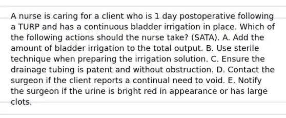 A nurse is caring for a client who is 1 day postoperative following a TURP and has a continuous bladder irrigation in place. Which of the following actions should the nurse take? (SATA). A. Add the amount of bladder irrigation to the total output. B. Use sterile technique when preparing the irrigation solution. C. Ensure the drainage tubing is patent and without obstruction. D. Contact the surgeon if the client reports a continual need to void. E. Notify the surgeon if the urine is bright red in appearance or has large clots.