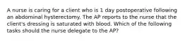 A nurse is caring for a client who is 1 day postoperative following an abdominal hysterectomy. The AP reports to the nurse that the client's dressing is saturated with blood. Which of the following tasks should the nurse delegate to the AP?