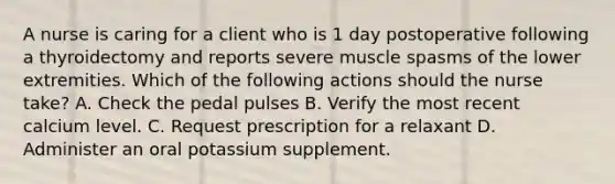 A nurse is caring for a client who is 1 day postoperative following a thyroidectomy and reports severe muscle spasms of the lower extremities. Which of the following actions should the nurse take? A. Check the pedal pulses B. Verify the most recent calcium level. C. Request prescription for a relaxant D. Administer an oral potassium supplement.