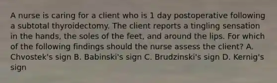 A nurse is caring for a client who is 1 day postoperative following a subtotal thyroidectomy. The client reports a tingling sensation in the hands, the soles of the feet, and around the lips. For which of the following findings should the nurse assess the client? A. Chvostek's sign B. Babinski's sign C. Brudzinski's sign D. Kernig's sign