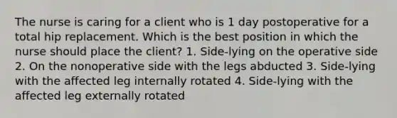 The nurse is caring for a client who is 1 day postoperative for a total hip replacement. Which is the best position in which the nurse should place the client? 1. Side-lying on the operative side 2. On the nonoperative side with the legs abducted 3. Side-lying with the affected leg internally rotated 4. Side-lying with the affected leg externally rotated