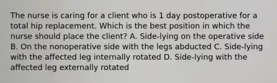 The nurse is caring for a client who is 1 day postoperative for a total hip replacement. Which is the best position in which the nurse should place the client? A. Side-lying on the operative side B. On the nonoperative side with the legs abducted C. Side-lying with the affected leg internally rotated D. Side-lying with the affected leg externally rotated