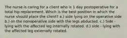 The nurse is caring for a client who is 1 day postoperative for a total hip replacement. Which is the best position in which the nurse should place the client? a.) side lying on the operative side b.) on the nonoperative side with the legs abducted. c.) Side - lying with the affected leg internally rotated. d.) side - lying with the affected leg externally rotated.