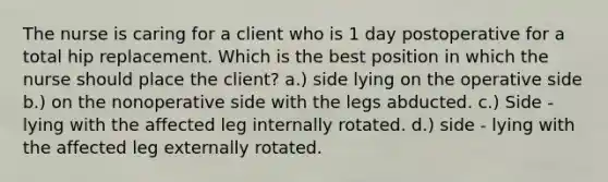 The nurse is caring for a client who is 1 day postoperative for a total hip replacement. Which is the best position in which the nurse should place the client? a.) side lying on the operative side b.) on the nonoperative side with the legs abducted. c.) Side - lying with the affected leg internally rotated. d.) side - lying with the affected leg externally rotated.