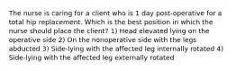 The nurse is caring for a client who is 1 day post-operative for a total hip replacement. Which is the best position in which the nurse should place the client? 1) Head elevated lying on the operative side 2) On the nonoperative side with the legs abducted 3) Side-lying with the affected leg internally rotated 4) Side-lying with the affected leg externally rotated