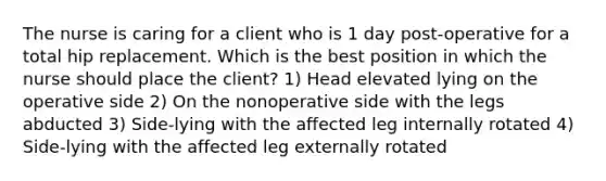 The nurse is caring for a client who is 1 day post-operative for a total hip replacement. Which is the best position in which the nurse should place the client? 1) Head elevated lying on the operative side 2) On the nonoperative side with the legs abducted 3) Side-lying with the affected leg internally rotated 4) Side-lying with the affected leg externally rotated