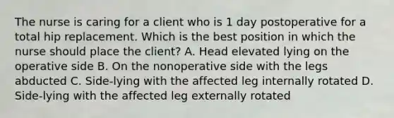 The nurse is caring for a client who is 1 day postoperative for a total hip replacement. Which is the best position in which the nurse should place the client? A. Head elevated lying on the operative side B. On the nonoperative side with the legs abducted C. Side-lying with the affected leg internally rotated D. Side-lying with the affected leg externally rotated