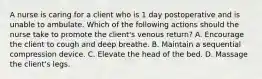 A nurse is caring for a client who is 1 day postoperative and is unable to ambulate. Which of the following actions should the nurse take to promote the client's venous return? A. Encourage the client to cough and deep breathe. B. Maintain a sequential compression device. C. Elevate the head of the bed. D. Massage the client's legs.