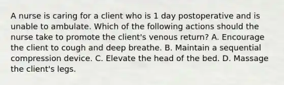 A nurse is caring for a client who is 1 day postoperative and is unable to ambulate. Which of the following actions should the nurse take to promote the client's venous return? A. Encourage the client to cough and deep breathe. B. Maintain a sequential compression device. C. Elevate the head of the bed. D. Massage the client's legs.