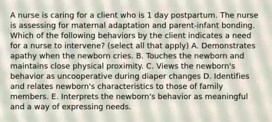 A nurse is caring for a client who is 1 day postpartum. The nurse is assessing for maternal adaptation and parent-infant bonding. Which of the following behaviors by the client indicates a need for a nurse to intervene? (select all that apply) A. Demonstrates apathy when the newborn cries. B. Touches the newborn and maintains close physical proximity. C. Views the newborn's behavior as uncooperative during diaper changes D. Identifies and relates newborn's characteristics to those of family members. E. Interprets the newborn's behavior as meaningful and a way of expressing needs.