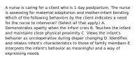 A nurse is caring for a client who is 1 day postpartum. The nurse is assessing for maternal adaptation and mother‑infant bonding. Which of the following behaviors by the client indicates a need for the nurse to intervene? (Select all that apply.) A. Demonstrates apathy when the infant cries B. Touches the infant and maintains close physical proximity C. Views the infant's behavior as uncooperative during diaper changing D. Identifies and relates infant's characteristics to those of family members E. Interprets the infant's behavior as meaningful and a way of expressing needs