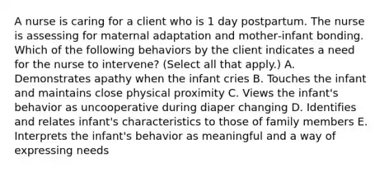 A nurse is caring for a client who is 1 day postpartum. The nurse is assessing for maternal adaptation and mother‑infant bonding. Which of the following behaviors by the client indicates a need for the nurse to intervene? (Select all that apply.) A. Demonstrates apathy when the infant cries B. Touches the infant and maintains close physical proximity C. Views the infant's behavior as uncooperative during diaper changing D. Identifies and relates infant's characteristics to those of family members E. Interprets the infant's behavior as meaningful and a way of expressing needs