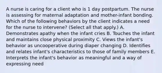 A nurse is caring for a client who is 1 day postpartum. The nurse is assessing for maternal adaptation and mother-infant bonding. Which of the following behaviors by the client indicates a need for the nurse to intervene? (Select all that apply.) A. Demonstrates apathy when the infant cries B. Touches the infant and maintains close physical proximity C. Views the infant's behavior as uncooperative during diaper changing D. Identifies and relates infant's characteristics to those of family members E. Interprets the infant's behavior as meaningful and a way of expressing need