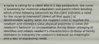 a nurse is caring for a client who is 1 day postpartum. the nurse is assessing for maternal adaptation and parent-infant bonding. which of the following behaviors by the client indicates a need for the nurse to intervene? (select all that apply.) a) demonstrates apathy when the newborn cries b) touches the newborn and maintains close physical proximity c) views the newborn's behavior as uncooperative during diaper changing d) identifies and relates newborn's characteristics to those of family members e) interprets the newborn's behavior as meaningful and a way of expressing needs