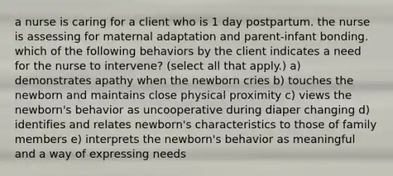 a nurse is caring for a client who is 1 day postpartum. the nurse is assessing for maternal adaptation and parent-infant bonding. which of the following behaviors by the client indicates a need for the nurse to intervene? (select all that apply.) a) demonstrates apathy when the newborn cries b) touches the newborn and maintains close physical proximity c) views the newborn's behavior as uncooperative during diaper changing d) identifies and relates newborn's characteristics to those of family members e) interprets the newborn's behavior as meaningful and a way of expressing needs