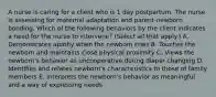 A nurse is caring for a client who is 1 day postpartum. The nurse is assessing for maternal adaptation and parent-newborn bonding. Which of the following behaviors by the client indicates a need for the nurse to intervene? (Select all that apply.) ﻿﻿﻿A. Demonstrates apathy when the newborn cries ﻿﻿﻿B. Touches the newborn and maintains close physical proximity ﻿﻿﻿C. Views the newborn's behavior as uncooperative during diaper changing D. Identifies and relates newborn's characteristics to those of family members E. Interprets the newborn's behavior as meaningful and a way of expressing needs