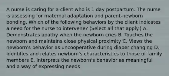 A nurse is caring for a client who is 1 day postpartum. The nurse is assessing for maternal adaptation and parent-newborn bonding. Which of the following behaviors by the client indicates a need for the nurse to intervene? (Select all that apply.) ﻿﻿﻿A. Demonstrates apathy when the newborn cries ﻿﻿﻿B. Touches the newborn and maintains close physical proximity ﻿﻿﻿C. Views the newborn's behavior as uncooperative during diaper changing D. Identifies and relates newborn's characteristics to those of family members E. Interprets the newborn's behavior as meaningful and a way of expressing needs