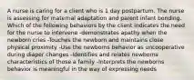 A nurse is caring for a client who is 1 day postpartum. The nurse is assessing for maternal adaptation and parent infant bonding. Which of the following behaviors by the client indicates the need for the nurse to intervene -demonstrates apathy when the newborn cries -Touches the newborn and maintains close physical proximity -Use the newborns behavior as uncooperative during diaper changes -Identifies and relates newborns characteristics of those a family -Interprets the newborns behavior is meaningful in the way of expressing needs