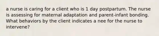 a nurse is caring for a client who is 1 day postpartum. The nurse is assessing for maternal adaptation and parent-infant bonding. What behaviors by the client indicates a nee for the nurse to intervene?