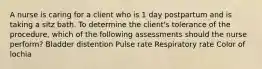 A nurse is caring for a client who is 1 day postpartum and is taking a sitz bath. To determine the client's tolerance of the procedure, which of the following assessments should the nurse perform? Bladder distention Pulse rate Respiratory rate Color of lochia