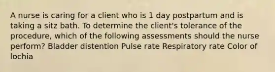 A nurse is caring for a client who is 1 day postpartum and is taking a sitz bath. To determine the client's tolerance of the procedure, which of the following assessments should the nurse perform? Bladder distention Pulse rate Respiratory rate Color of lochia