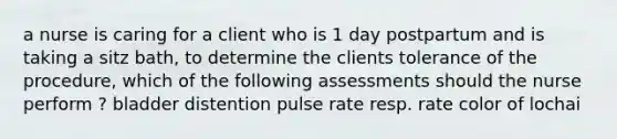 a nurse is caring for a client who is 1 day postpartum and is taking a sitz bath, to determine the clients tolerance of the procedure, which of the following assessments should the nurse perform ? bladder distention pulse rate resp. rate color of lochai