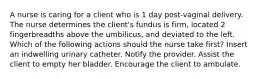 A nurse is caring for a client who is 1 day post-vaginal delivery. The nurse determines the client's fundus is firm, located 2 fingerbreadths above the umbilicus, and deviated to the left. Which of the following actions should the nurse take first? Insert an indwelling urinary catheter. Notify the provider. Assist the client to empty her bladder. Encourage the client to ambulate.