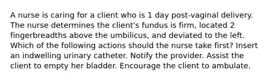 A nurse is caring for a client who is 1 day post-vaginal delivery. The nurse determines the client's fundus is firm, located 2 fingerbreadths above the umbilicus, and deviated to the left. Which of the following actions should the nurse take first? Insert an indwelling urinary catheter. Notify the provider. Assist the client to empty her bladder. Encourage the client to ambulate.