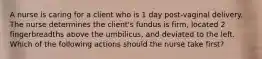 A nurse is caring for a client who is 1 day post-vaginal delivery. The nurse determines the client's fundus is firm, located 2 fingerbreadths above the umbilicus, and deviated to the left. Which of the following actions should the nurse take first?