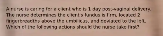 A nurse is caring for a client who is 1 day post-vaginal delivery. The nurse determines the client's fundus is firm, located 2 fingerbreadths above the umbilicus, and deviated to the left. Which of the following actions should the nurse take first?