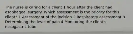 The nurse is caring for a client 1 hour after the client had esophageal surgery. Which assessment is the priority for this client? 1 Assessment of the incision 2 Respiratory assessment 3 Determining the level of pain 4 Monitoring the client's nasogastric tube