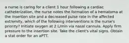 a nurse is caring for a client 1 hour following a cardiac catheterization, the nurse notes the formation of a hematoma at the insertion site and a decreased pulse rate in the affected extremity, which of the following interventions is the nurse's priority? Initiate oxygen at 2 L/min via nasal cannula. Apply firm pressure to the insertion site. Take the client's vital signs. Obtain a stat order for an aPTT.